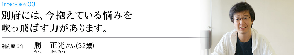 別府には、今抱えている悩みを吹っ飛ばす力があります。別府歴6年 勝　正光さん（32歳）