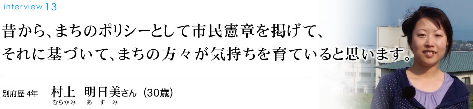昔から、まちのポリシーとして市民憲章を掲げて、それに基づいて、まちの方々が気持ちを育ていると思います。別府歴4年 村上明日美さん（30歳）